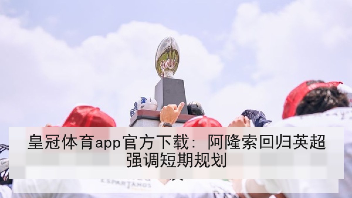 皇冠体育app官方下载: 阿隆索回归英超强调短期规划 皇冠体育app官方下载: 阿隆索回归英超强调短期规划