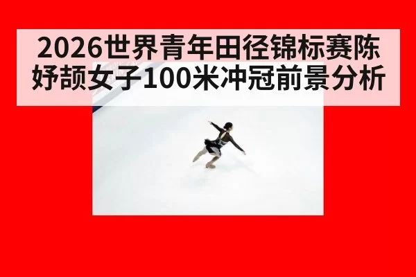 2026世界青年田径锦标赛陈妤颉女子100米冲冠前景分析